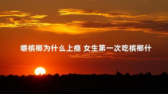 嚼槟榔为什么上瘾 女生第一次吃槟榔什么反应